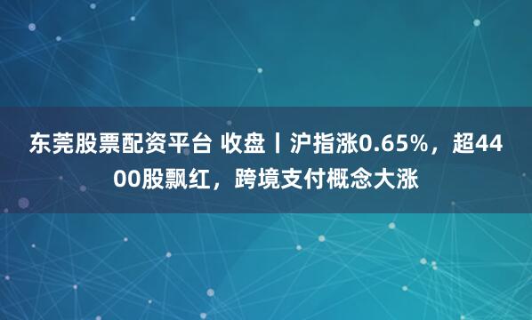 东莞股票配资平台 收盘丨沪指涨0.65%，超4400股飘红，跨境支付概念大涨