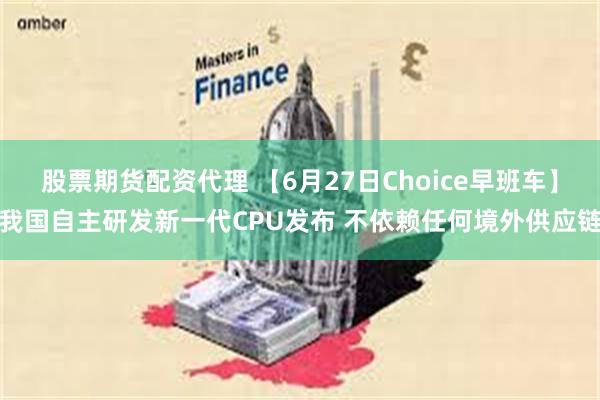 股票期货配资代理 【6月27日Choice早班车】我国自主研发新一代CPU发布 不依赖任何境外供应链
