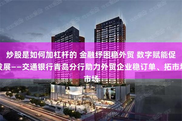 炒股是如何加杠杆的 金融纾困稳外贸 数字赋能促发展——交通银行青岛分行助力外贸企业稳订单、拓市场