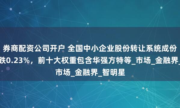 券商配资公司开户 全国中小企业股份转让系统成份指数下跌0.23%，前十大权重包含华强方特等_市场_金融界_智明星